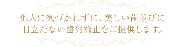 他人に気づかれずに、美しい歯並びに 目立たない歯列矯正をご提供します。