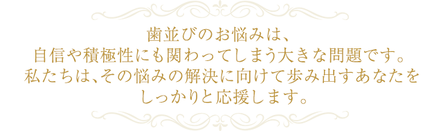 歯並びのお悩みは、自信や積極性にも関わってしまう大きな問題です。 私たちは、その悩みの解決に向けて歩み出すあなたをしっかりと応援します。