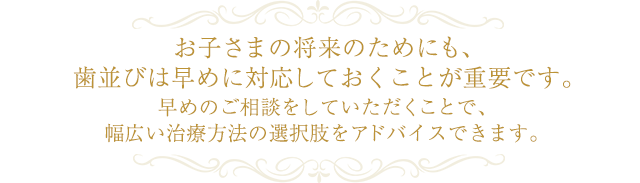 お子さまの将来のためにも、歯並びは早めに対応しておくことが重要です。 早めのご相談をしていただくことで、幅広い治療方法の選択肢をアドバイスできます。