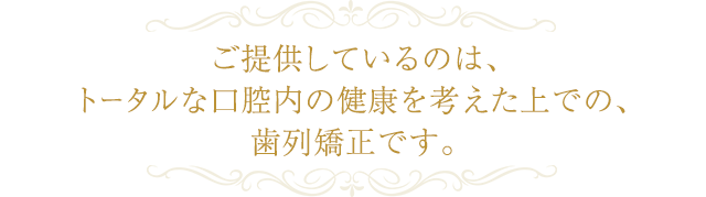 ご提供しているのは、 トータルな口腔内の健康を考えた上での、歯列矯正です。
