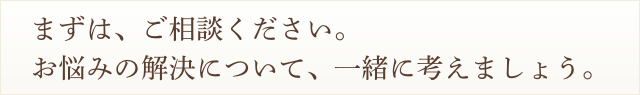 まずは、ご相談ください。お悩みの解決について、一緒に考えましょう。